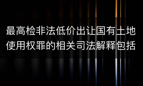 最高检非法低价出让国有土地使用权罪的相关司法解释包括什么内容