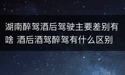 湖南醉驾酒后驾驶主要差别有啥 酒后酒驾醉驾有什么区别