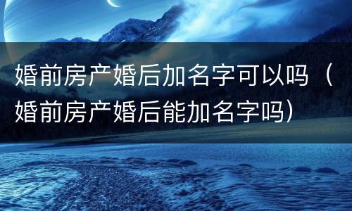 婚前房产婚后加名字可以吗（婚前房产婚后能加名字吗）