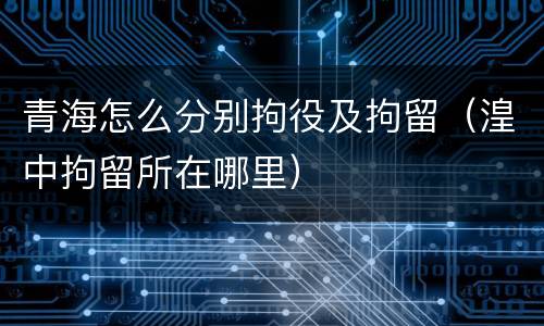 青海怎么分别拘役及拘留（湟中拘留所在哪里）