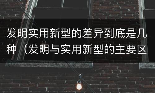发明实用新型的差异到底是几种(发明与实用新型的主要区别)