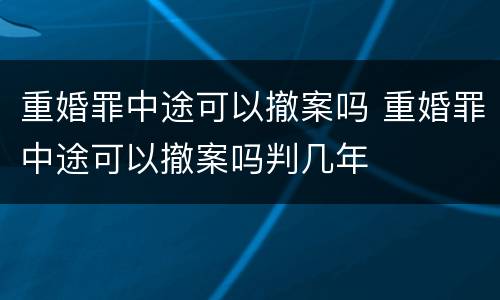 重婚罪中途可以撤案吗 重婚罪中途可以撤案吗判几年