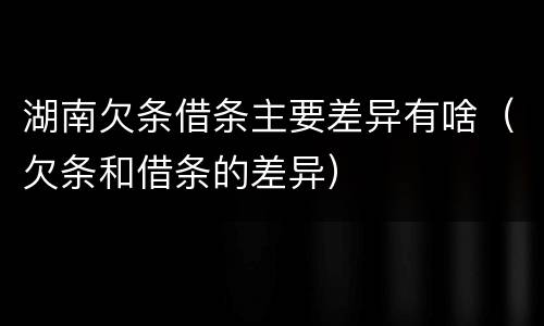 湖南欠条借条主要差异有啥（欠条和借条的差异）