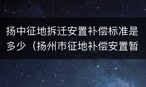 扬中征地拆迁安置补偿标准是多少（扬州市征地补偿安置暂行办法附表三）