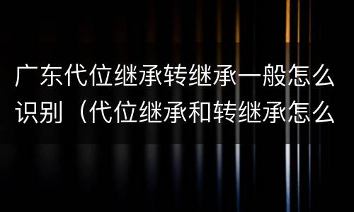 广东代位继承转继承一般怎么识别（代位继承和转继承怎么区分）