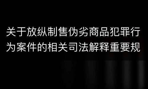 关于放纵制售伪劣商品犯罪行为案件的相关司法解释重要规定有哪些