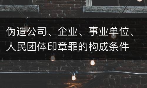 伪造公司、企业、事业单位、人民团体印章罪的构成条件