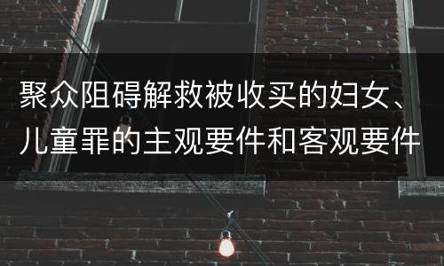 聚众阻碍解救被收买的妇女、儿童罪的主观要件和客观要件