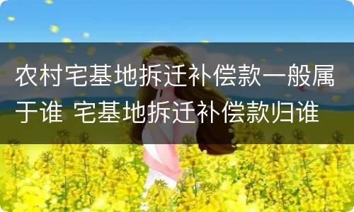 农村宅基地拆迁补偿款一般属于谁 宅基地拆迁补偿款归谁