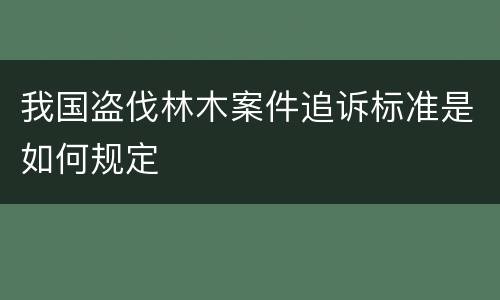 我国盗伐林木案件追诉标准是如何规定