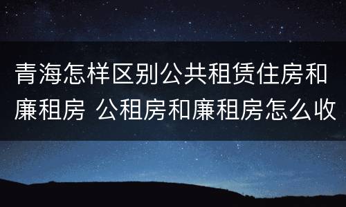 青海怎样区别公共租赁住房和廉租房 公租房和廉租房怎么收费