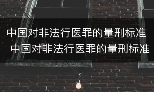中国对非法行医罪的量刑标准 中国对非法行医罪的量刑标准是什么