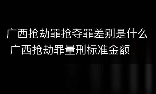 广西抢劫罪抢夺罪差别是什么 广西抢劫罪量刑标准金额