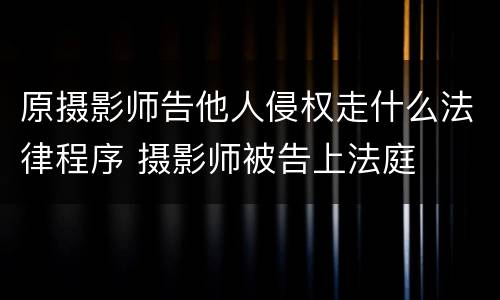 原摄影师告他人侵权走什么法律程序 摄影师被告上法庭