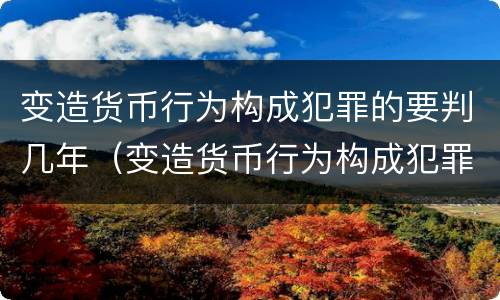 变造货币行为构成犯罪的要判几年（变造货币行为构成犯罪的要判几年呢）