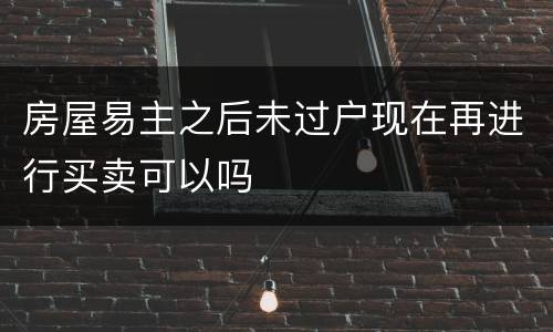 房屋易主之后未过户现在再进行买卖可以吗