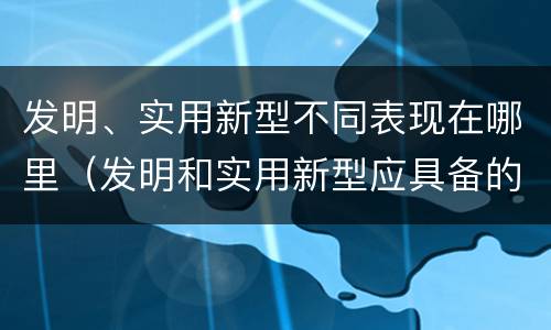 发明、实用新型不同表现在哪里（发明和实用新型应具备的条件）