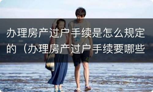 办理房产过户手续是怎么规定的（办理房产过户手续要哪些证件）