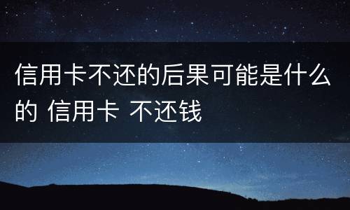 信用卡不还的后果可能是什么的 信用卡 不还钱