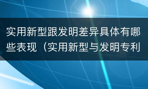 实用新型跟发明差异具体有哪些表现（实用新型与发明专利的区别有哪些）