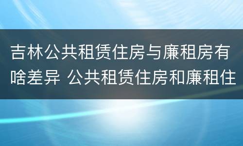吉林公共租赁住房与廉租房有啥差异 公共租赁住房和廉租住房的区别