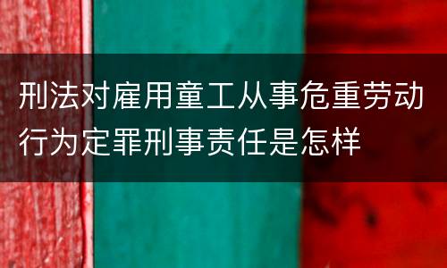 刑法对雇用童工从事危重劳动行为定罪刑事责任是怎样
