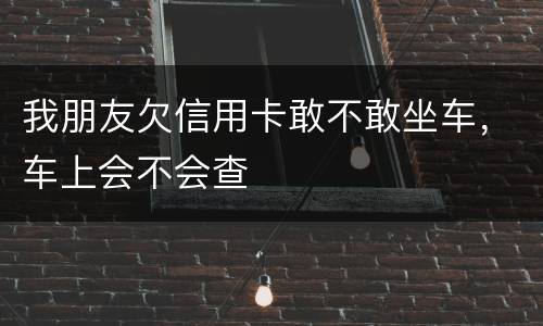 我朋友欠信用卡敢不敢坐车，车上会不会查