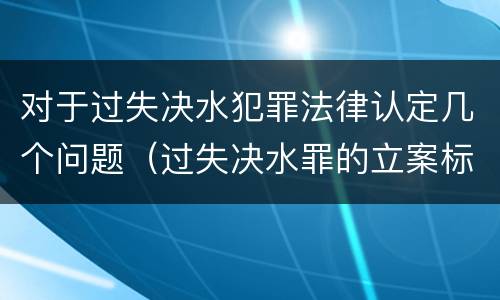 对于过失决水犯罪法律认定几个问题（过失决水罪的立案标准）