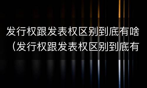 发行权跟发表权区别到底有啥（发行权跟发表权区别到底有啥区别呢）