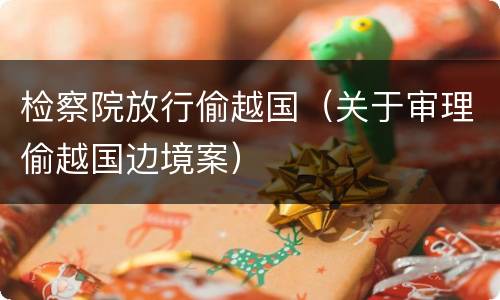 检察院放行偷越国（关于审理偷越国边境案）