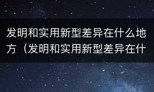发明和实用新型差异在什么地方（发明和实用新型差异在什么地方发明的）