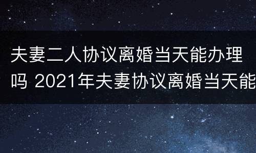 夫妻二人协议离婚当天能办理吗 2021年夫妻协议离婚当天能办理吗