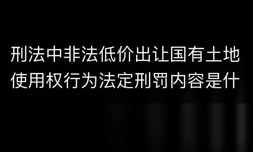 刑法中非法低价出让国有土地使用权行为法定刑罚内容是什么