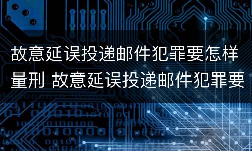 故意延误投递邮件犯罪要怎样量刑 故意延误投递邮件犯罪要怎样量刑呢
