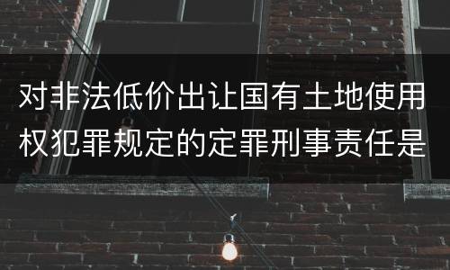对非法低价出让国有土地使用权犯罪规定的定罪刑事责任是怎样的