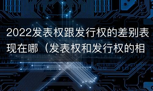 2022发表权跟发行权的差别表现在哪（发表权和发行权的相同点）