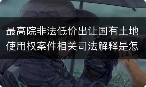 最高院非法低价出让国有土地使用权案件相关司法解释是怎样的