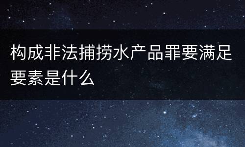 构成非法捕捞水产品罪要满足要素是什么