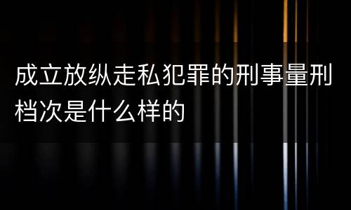 成立放纵走私犯罪的刑事量刑档次是什么样的