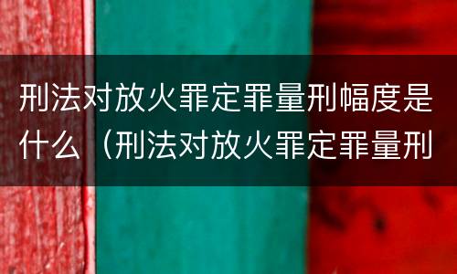 刑法对放火罪定罪量刑幅度是什么（刑法对放火罪定罪量刑幅度是什么规定）