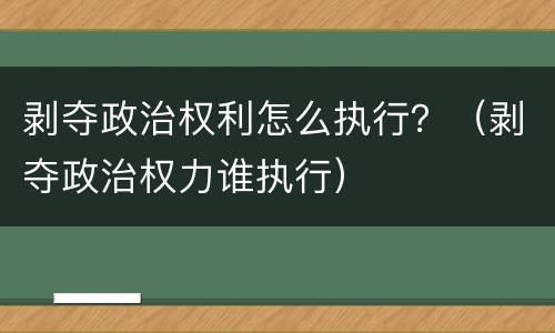 剥夺政治权利怎么执行？（剥夺政治权力谁执行）