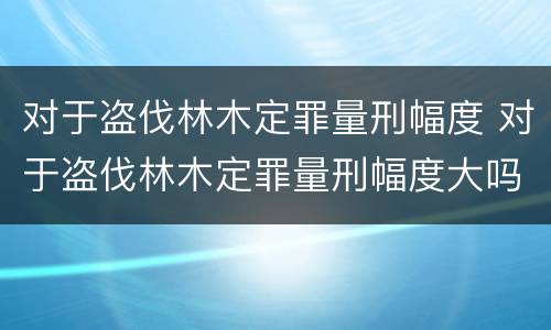 对于盗伐林木定罪量刑幅度 对于盗伐林木定罪量刑幅度大吗