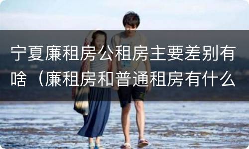 宁夏廉租房公租房主要差别有啥（廉租房和普通租房有什么区别）