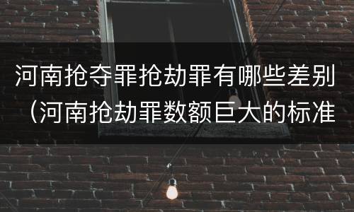 河南抢夺罪抢劫罪有哪些差别（河南抢劫罪数额巨大的标准）