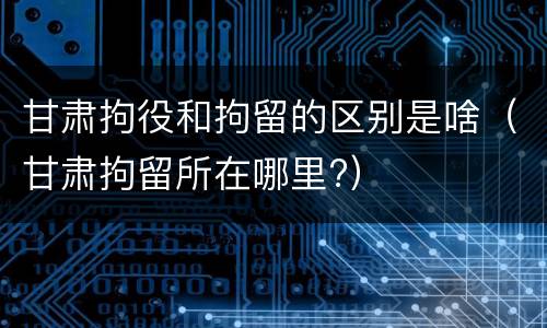 甘肃拘役和拘留的区别是啥（甘肃拘留所在哪里?）