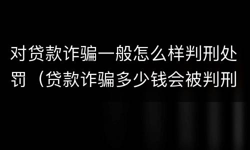 对贷款诈骗一般怎么样判刑处罚（贷款诈骗多少钱会被判刑）