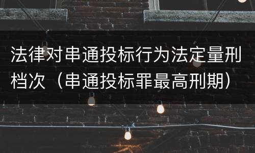 法律对串通投标行为法定量刑档次（串通投标罪最高刑期）