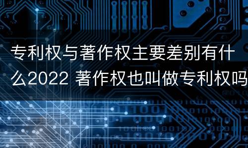 专利权与著作权主要差别有什么2022 著作权也叫做专利权吗