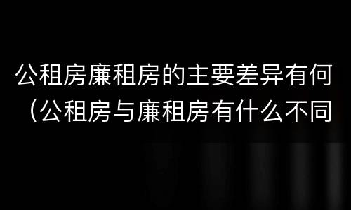 公租房廉租房的主要差异有何（公租房与廉租房有什么不同）
