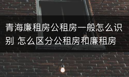 青海廉租房公租房一般怎么识别 怎么区分公租房和廉租房